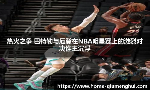 热火之争 巴特勒与厄登在NBA明星赛上的激烈对决谁主沉浮